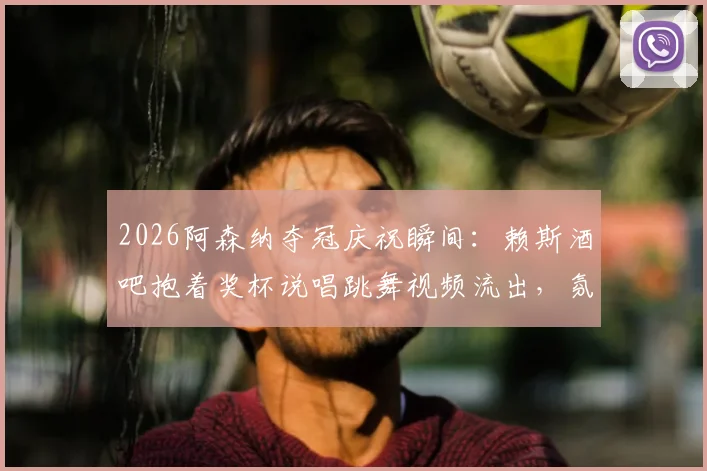2026阿森纳夺冠庆祝瞬间：赖斯酒吧抱着奖杯说唱跳舞视频流出，氛围超嗨！
