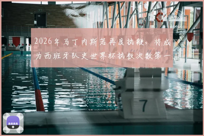 2026年马丁内斯若再度执鞭，将成为西班牙队史世界杯执教次数第一人，三次带队征程全解析