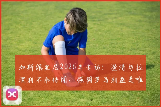 加斯佩里尼2026年专访：澄清与拉涅利不和传闻，强调罗马利益是唯一核心