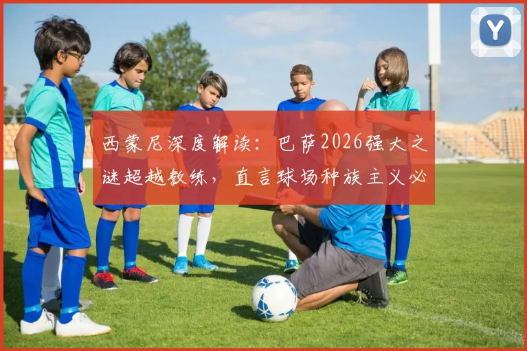 西蒙尼深度解读:巴萨2026强大之谜超越教练,直言球场种族主义必须根除