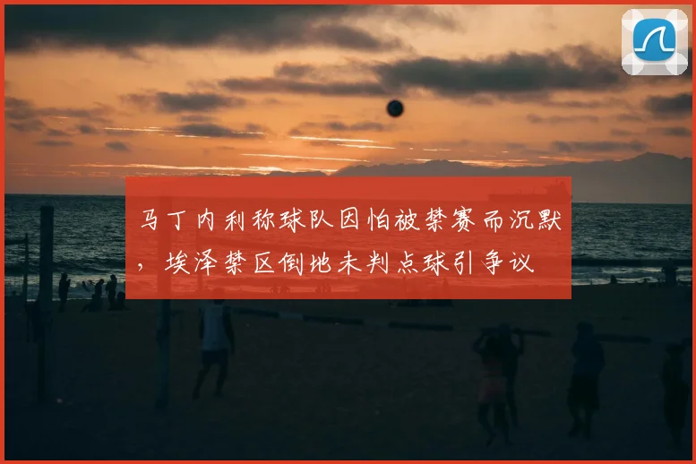 马丁内利称球队因怕被禁赛而沉默，埃泽禁区倒地未判点球引争议