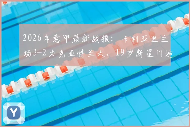 2026年意甲最新战报:卡利亚里主场3-2力克亚特兰大,19岁新星门迪独中两元成关键先生,附全场进球视频回顾