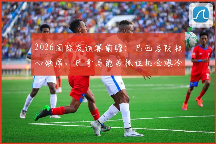 2026国际友谊赛前瞻：巴西后防核心缺席，巴拿马能否抓住机会爆冷？