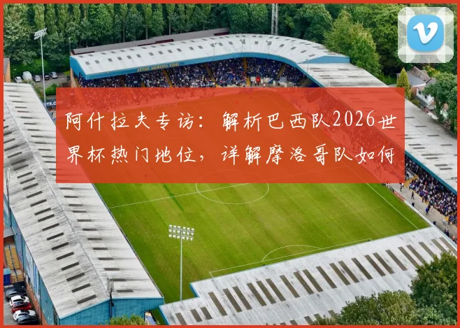 阿什拉夫专访:解析巴西队2026世界杯热门地位,详解摩洛哥队如何从关键失误中成长蜕变