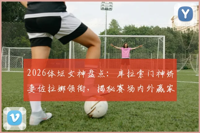 2026体坛女神盘点：库拉索门神娇妻佐拉娜领衔，揭秘赛场内外赢家人生指南