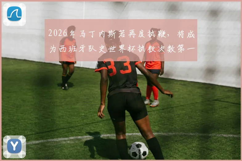 2026年马丁内斯若再度执鞭，将成为西班牙队史世界杯执教次数第一人，三次带队征程全解析