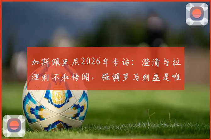 加斯佩里尼2026年专访:澄清与拉涅利不和传闻,强调罗马利益是唯一核心