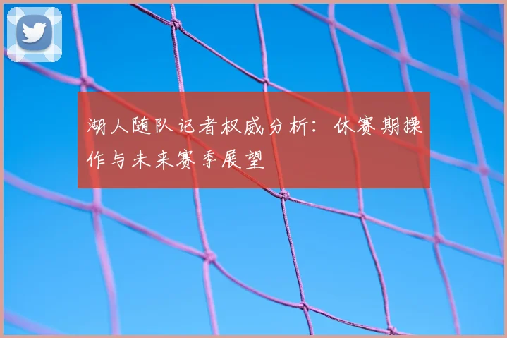 湖人随队记者权威分析：休赛期操作与未来赛季展望