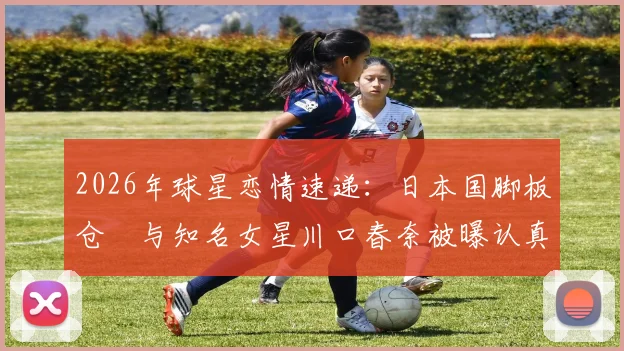 2026年球星恋情速递：日本国脚板仓滉与知名女星川口春奈被曝认真交往中，或即将步入婚姻殿堂