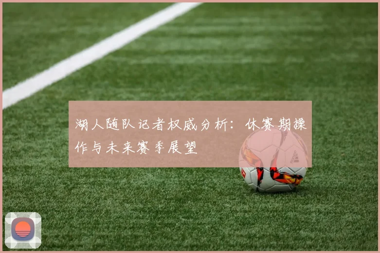 湖人随队记者权威分析：休赛期操作与未来赛季展望