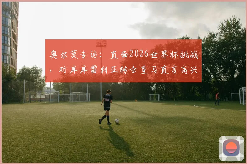 奥尔莫专访：直面2026世界杯挑战，对库库雷利亚转会皇马直言高兴，详解西班牙队破局思路