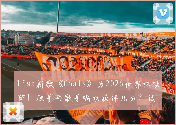 Lisa新歌《Goals》为2026世界杯助阵！联手两歌手唱功获评几分？试听链接与乐评分析一览