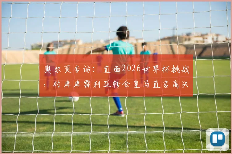 奥尔莫专访：直面2026世界杯挑战，对库库雷利亚转会皇马直言高兴，详解西班牙队破局思路