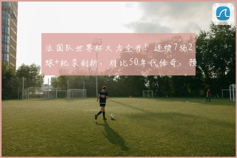 法国队世界杯火力全开！连续7场2球+纪录剖析，对比50年代传奇，预测2026姆巴佩领衔锋线