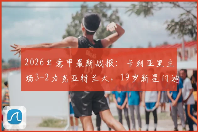 2026年意甲最新战报：卡利亚里主场3-2力克亚特兰大，19岁新星门迪独中两元成关键先生，附全场进球视频回顾