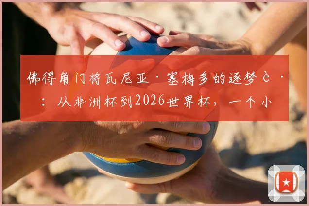 佛得角门将瓦尼亚·塞梅多的逐梦路：从非洲杯到2026世界杯，一个小国门将的史诗篇章