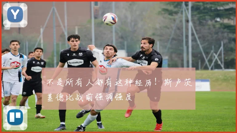 不是所有人都有这种经历！斯卢茨基德比战前强调强度
