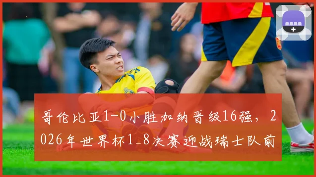 哥伦比亚1-0小胜加纳晋级16强，2026年世界杯1_8决赛迎战瑞士队前景分析