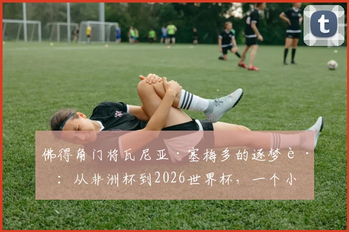 佛得角门将瓦尼亚·塞梅多的逐梦路:从非洲杯到2026世界杯,一个小国门将的史诗篇章