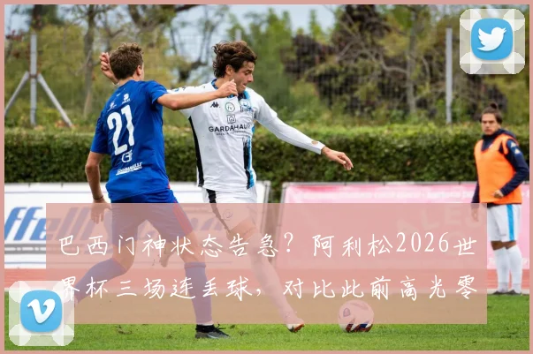 巴西门神状态告急？阿利松2026世界杯三场连丢球，对比此前高光零封率下滑明显