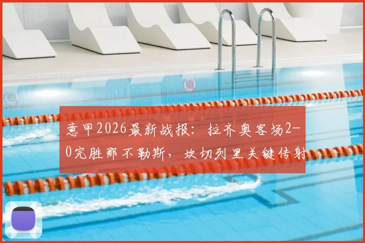 意甲2026最新战报：拉齐奥客场2-0完胜那不勒斯，坎切列里关键传射立大功，赛后深度解读双方战术与排名影响